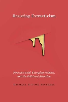 Resisting Extractivism: Peruvian Gold, Everyday Violence, and the Politics of Attention - Michael Wilson Becerril - cover