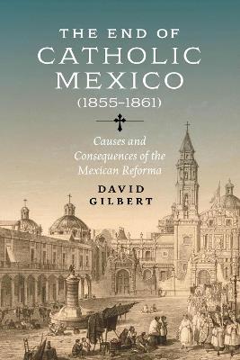 The End of Catholic Mexico: Causes and Consequences of the Mexican Reforma (1855-1861) - David Allen Gilbert - cover