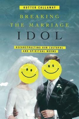 Breaking the Marriage Idol – Reconstructing Our Cultural and Spiritual Norms - Kutter Callaway - cover