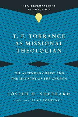 T. F. Torrance as Missional Theologian – The Ascended Christ and the Ministry of the Church - Joseph H. Sherrard,Alan Torrance - cover