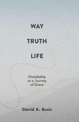 Way, Truth, Life: Discipleship as a Journey of Grace - David A Busic - cover