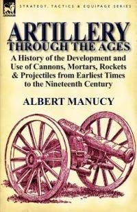Artillery Through the Ages: A History of the Development and Use of Cannons, Mortars, Rockets & Projectiles from Earliest Times to the Nineteenth - Albert Manucy - cover
