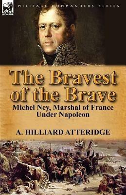 The Bravest of the Brave: Michel Ney, Marshal of France Under Napoleon - A Hilliard Atteridge - cover