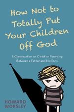 How Not to Totally Put Your Children Off God: A Conversation on Christian Parenting Between a Father and his Sons