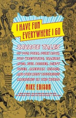 I Have Fun Everywhere I Go: Savage Tales of Pot, Porn, Punk Rock, Pro Wrestling, Talking Apes, Evil Bosses, Dirty Blues, American Heroes, and the Most Notorious Magazines in the World - Mike Edison - cover