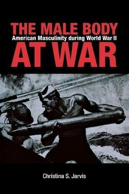 The Male Body at War: American Masculinity during World War II - Christina Jarvis - cover