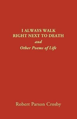 I Always Walk Right Next to Death: and Other Poems of Life - Robert P Crosby - cover