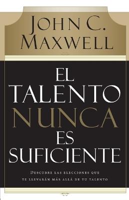 El talento nunca es suficiente: Descubre las elecciones que te llevarán más allá de tu talento - John C. Maxwell - cover