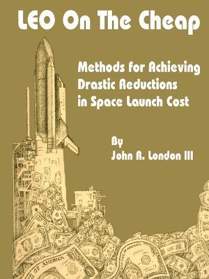 LEO on the Cheap: Methods for Achieving Drastic Reductions in Space Launch Costs - John R London - cover