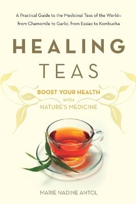 Healing Teas: A Practical Guide to the Medicinal Teas of the World -- from Chamomile to Garlic, from Essiac to Kombucha - Marie Nadine Antol - cover