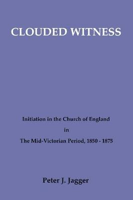 Clouded Witness: Initiation in the Church of England in the Mid-Victorian Period, 1850-75 - Peter J. Jagger - cover