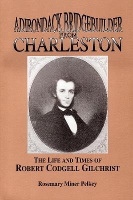 Adirondack Bridgebuilder From Charleston: The Life and Times of Robert Cogdell Gilchrist - Rosemary Miner Pelkey - cover