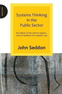 Systems Thinking in the Public Sector: The Failure of the Reform Regime.... and a Manifesto for a Better Way - John Seddon - cover