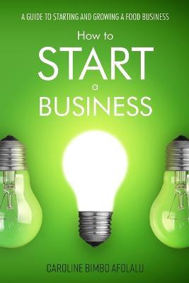 How to start a Business: A Guide to Starting and Growing A Food Business - Caroline Bimbo Afolalu - cover