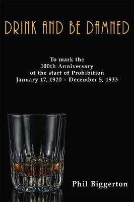 Drink and be Damned: To mark the 100th anniversary of the start of Prohibition January 17, 1920 - December 5, 1933 - Phil Biggerton - cover