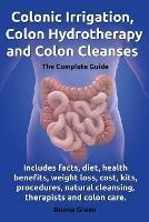 Colonic Irrigation, Colon Hydrotherapy and Colon Cleanses.Includes facts, diet, health benefits, weight loss, cost, kits, procedures, natural cleansing, therapists and colon care. - Donna Green - cover