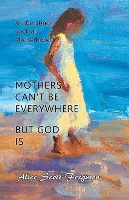 Mothers Can't Be Everywhere But God Is: A Liberating Look at Motherhood - Alice Scott-Ferguson - cover