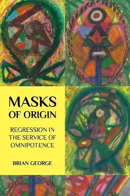 Masks of Origin: Regression in the Service of Omnipotence - Brian George - cover