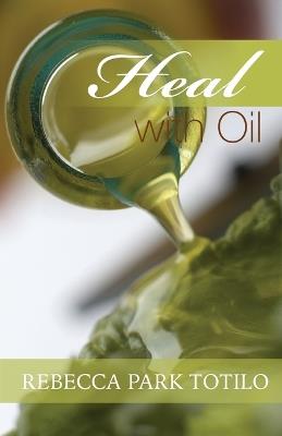 Heal With Oil: How to Use the Essential Oils of Ancient Scripture - Rebecca Park Totilo - cover