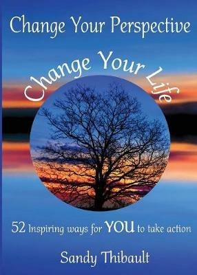 Change Your Perspective Change Your Life: 52 Inspiring Ways for YOU to Take Action - Sandy Thibault - cover