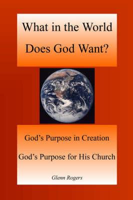 What in the World Does God Want: God's Purpose in Creation, God's Purpose for His Church - Glenn Rogers - cover