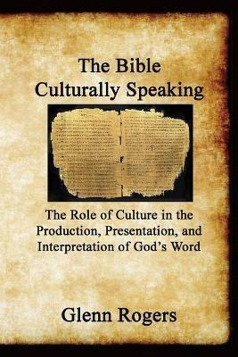 The Bible Culturally Speaking: Understanding the Role of Culture in the Production, Presentation and Interpretation of God's Word - Glenn Rogers - cover