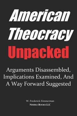 AMERICAN THEOCRACY Unpacked: Arguments Disassembled, Implications Explored, and a Way Forward Suggested - W Frederick Zimmerman - cover