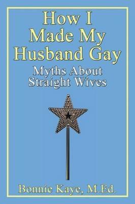 How I Made My Husband Gay: Myths About Straight Wives - Bonnie Kaye - cover