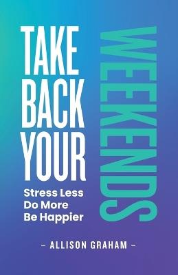 Take Back Your Weekends: Stress Less. Do More. Be Happier. - Allison Graham - cover