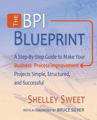 The Bpi Blueprint: A Step-By-Step Guide to Make Your Business Process Improvement Projects Simple, Structured, and Successful - Shelley Sweet - cover