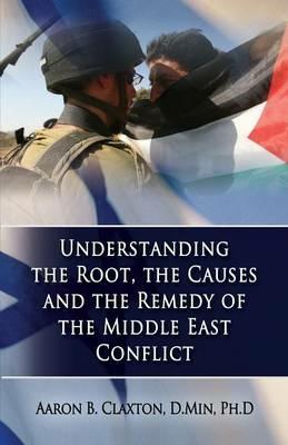 Understanding the Root, the Causes and the Remedy of the Middle East Conflict - Aaron B Claxton - cover