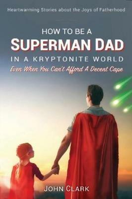 How To Be A Superman Dad In A Kryptonite World: Even When You Can't Afford A Decent Cape - John Clark - cover
