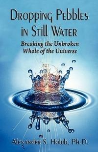 Dropping Pebbles in Still Water: Breaking the Unbroken Whole of the Universe - Alexander S Holub - cover