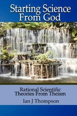 Starting Science from God: Rational Scientific Theories from Theism - Ian J. Thompson - cover