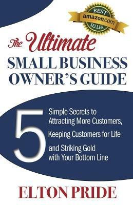 The Ultimate Small Business Owner's Guide: 5 Simple Secrets to Attracting More Customers, Keeping Customers for Life and Striking Gold with Your Bottom Line - Elton Pride - cover