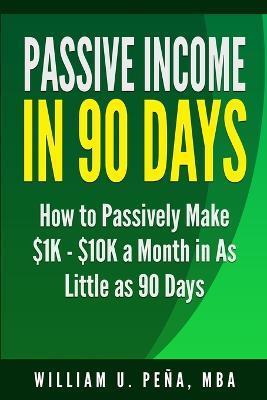 Passive Income in 90 Days: How to Passively Make $1K - $10K a Month in as Little as 90 Days - William U Pena Mba - cover