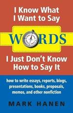 Words - I Know What I Want To Say - I Just Don't Know How To Say It: How To Write Essays, Reports, Blogs, Presentations, Books, Proposals, Memos, And Other Nonfiction