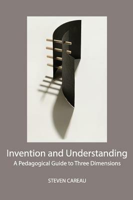 Invention and Understanding: A Pedagogical Guide to Three Dimensions - Steven Careau - cover