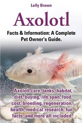 Axolotl. Axolotl Care, Tanks, Habitat, Diet, Buying, Life Span, Food, Cost, Breeding, Regeneration, Health, Medical Research, Fun Facts, and More All - Lolly Brown - cover