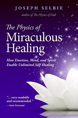 The Physics of Miraculous Healing: How Emotion, Mind, and Spirit Enable Unlimited Self-Healing - Joseph Selbie - cover