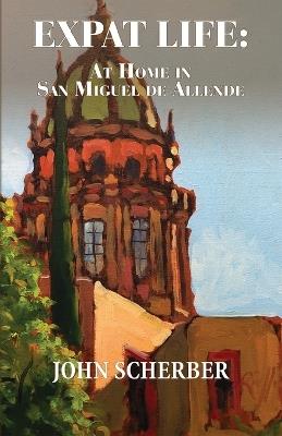 Expat Life: At Home in San Miguel de Allende - John Scherber - cover