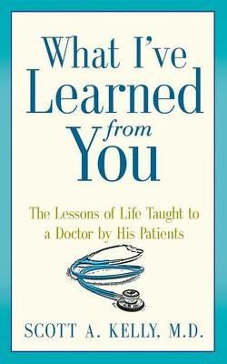 What I've Learned from You: The Lessons of Life Taught to a Doctor by His Patients - Scott Kelly - cover