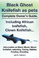 Black Ghost Knifefish as Pets, Incuding African Knifefish, Clown Knifefish... Complete Owner's Guide. Black Ghost, Ghost Knifefish, Selecting, Caring, - Les O Tekcard - cover