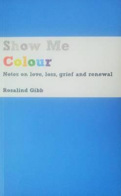 Show Me Colour: Notes on Love, Loss, Grief and Renewal - Rosalind Gibb - cover