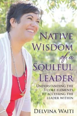 Native Wisdom of a Soulful Leader: Understanding the Three Core Elements to Access the Leader Within - Delvina Waiti - cover