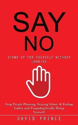 Say No: Stand Up for Yourself Without Looking (Stop People Pleasing, Staying Silent, & Feeling Guilty and Unapologetically Being Yourself) - David Prince - cover