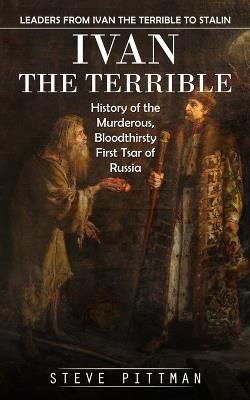 Ivan the Terrible: Leaders From Ivan the Terrible to Stalin (History of the Murderous, Bloodthirsty First Tsar of Russia) - Steve Pittman - cover