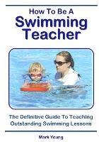 How To Be A Swimming Teacher: The Definitive Guide To Teaching Outstanding Swimming Lessons - Mark Young - cover
