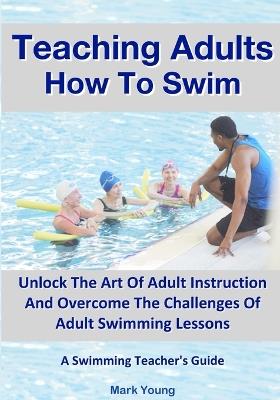 Teaching Adults How To Swim: Unlock The Art Of Adult Instruction And Overcome The Challenges Of Adult Swimming Lessons. A Swimming Teacher's Guide - Mark Young - cover