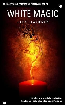 White Magic: Embracing Wiccan Practices for Encouraging Wealth (The Ultimate Guide to Protection Spells and Spellcrafting for Good Purposes) - Jack Jackson - cover